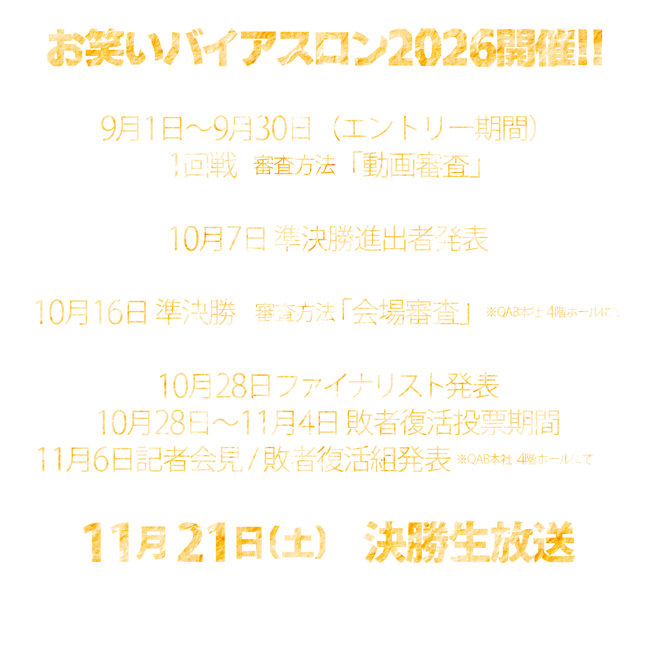 9月1日～9月30日（エントリー期間）　1回戦審査方法「動画審査」
10月7日　準決勝進出者発表
10月16日　準決勝　審査方法「会場審査」　※QAB本社4階ホールにて
10月28日　ファイナリスト発表
10月28日～11月4日　敗者復活投票期間
11月6日　記者会見・敗者復活組発表　※QAB本社4階ホールにて
11月21日　決勝生放送