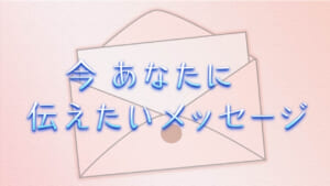 今 あなたに伝えたいメッセージ