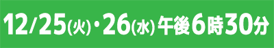 12/25(火)・26(水)午後6時30分