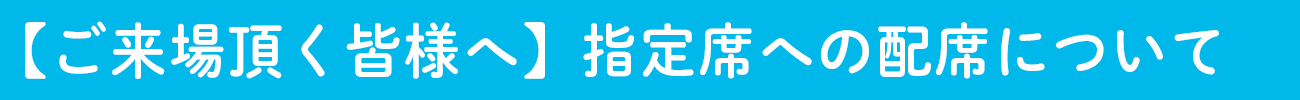 【ご来場頂く皆様へ】指定席への配席について