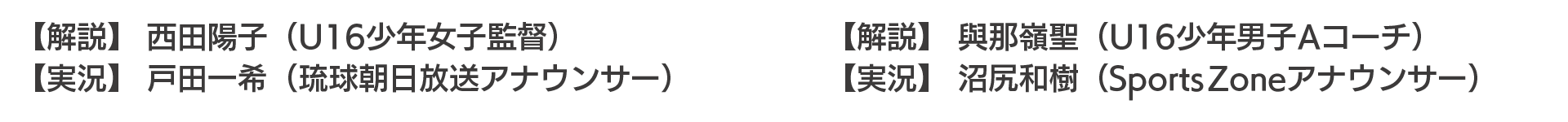 女子決勝 【実況】 戸田一希（琉球朝日放送アナウンサー） 【解説】 西田陽子（U16少年女子監督） 男子決勝 【実況】 沼尻和樹（Sports Zoneアナウンサー） 【解説】 與那嶺聖（U16少年男子Aコーチ）